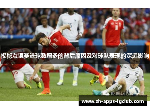 揭秘友谊赛进球数增多的背后原因及对球队表现的深远影响