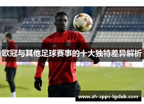 欧冠与其他足球赛事的十大独特差异解析 欧冠与其他足球赛事的十大独特差异解析