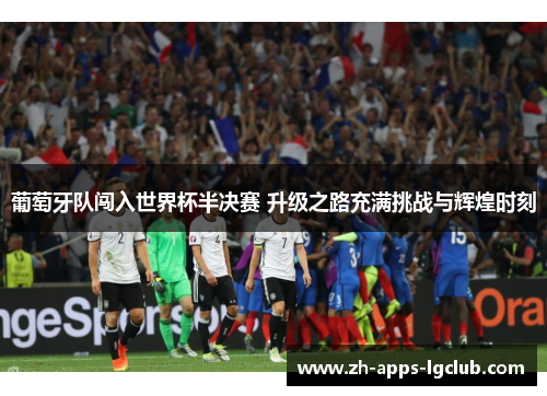 葡萄牙队闯入世界杯半决赛 升级之路充满挑战与辉煌时刻