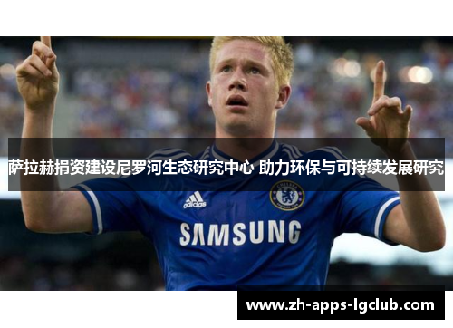 萨拉赫捐资建设尼罗河生态研究中心 助力环保与可持续发展研究 萨拉赫捐资建设尼罗河生态研究中心 助力环保与可持续发展研究