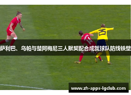 萨利巴、乌帕与楚阿梅尼三人默契配合成就球队防线铁壁