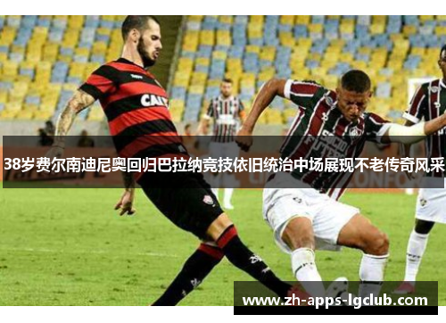 38岁费尔南迪尼奥回归巴拉纳竞技依旧统治中场展现不老传奇风采