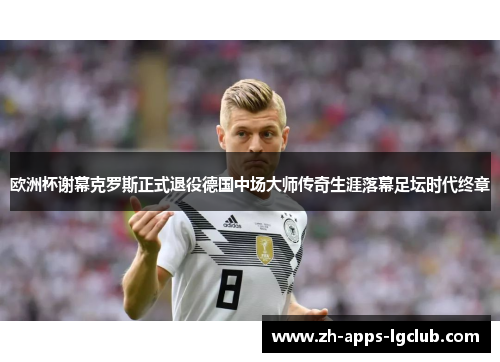欧洲杯谢幕克罗斯正式退役德国中场大师传奇生涯落幕足坛时代终章